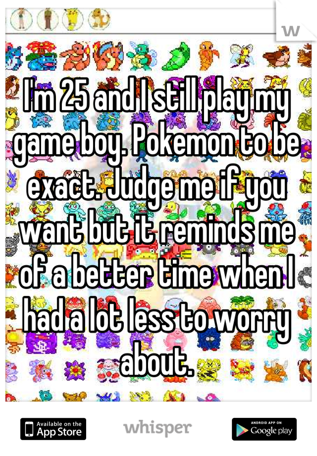 I'm 25 and I still play my game boy. Pokemon to be exact. Judge me if you want but it reminds me of a better time when I had a lot less to worry about.