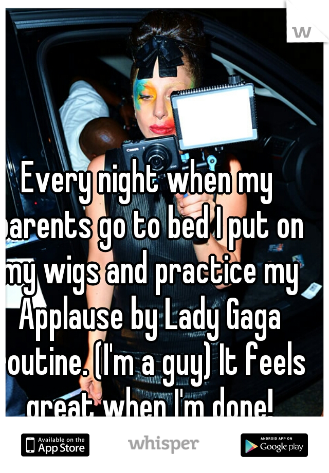 Every night when my parents go to bed I put on my wigs and practice my Applause by Lady Gaga routine. (I'm a guy) It feels great when I'm done!