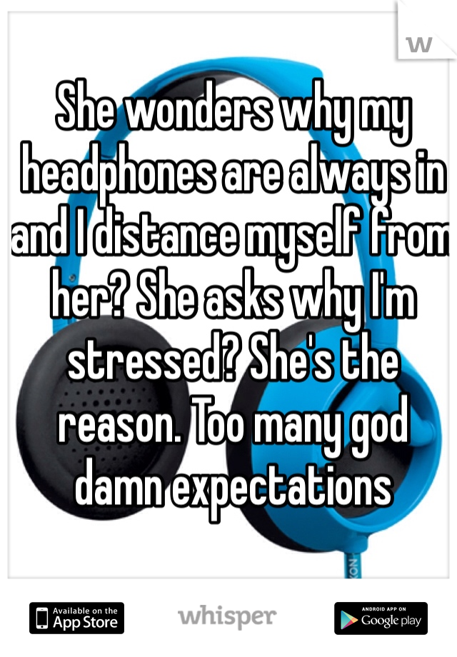 She wonders why my headphones are always in and I distance myself from her? She asks why I'm stressed? She's the reason. Too many god damn expectations 