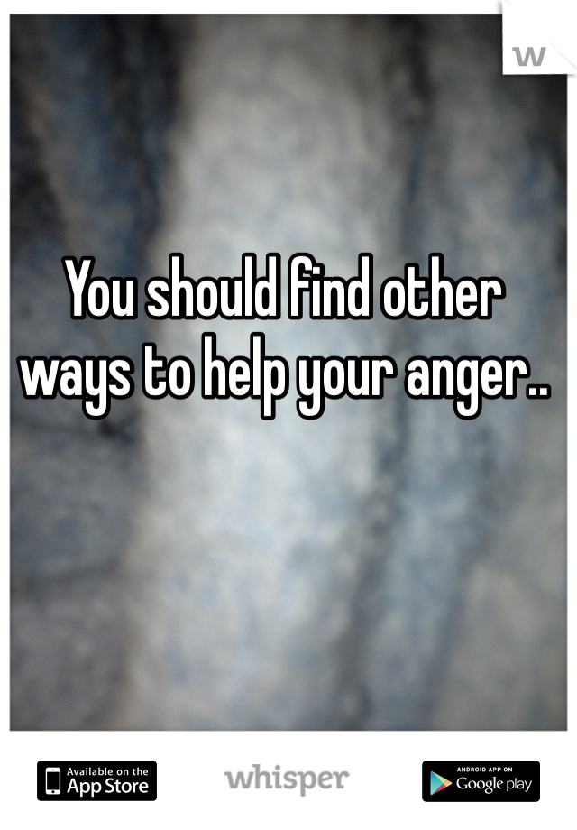 You should find other ways to help your anger..