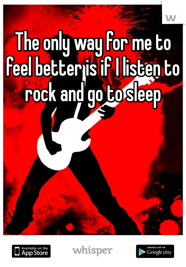 The only way for me to feel better is if I listen to rock and go to sleep 