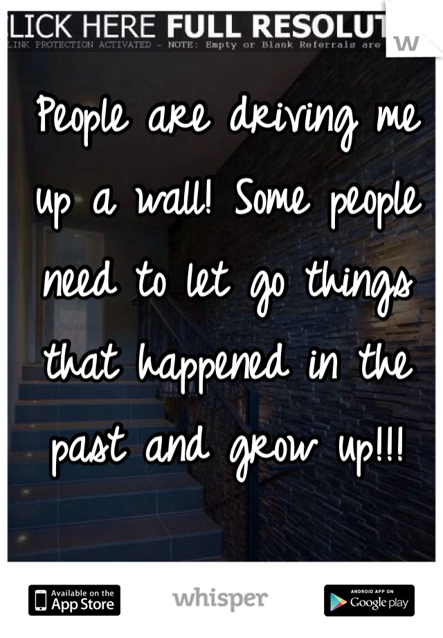 People are driving me up a wall! Some people need to let go things that happened in the past and grow up!!! 