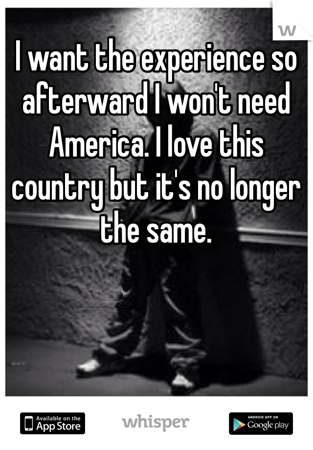 I want the experience so afterward I won't need America. I love this country but it's no longer the same.