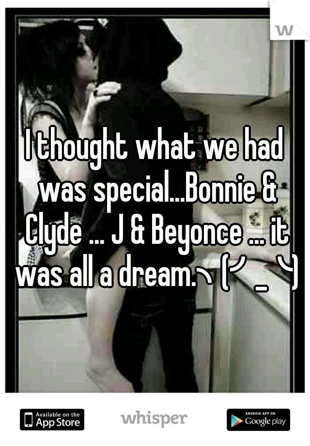 I thought what we had was special...Bonnie & Clyde ... J & Beyonce ... it was all a dream.╮(╯_╰)╭