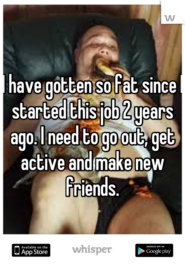 I have gotten so fat since I started this job 2 years ago. I need to go out, get active and make new friends.