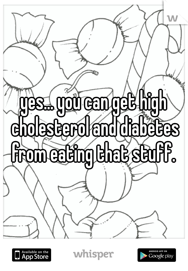 yes... you can get high cholesterol and diabetes from eating that stuff. 