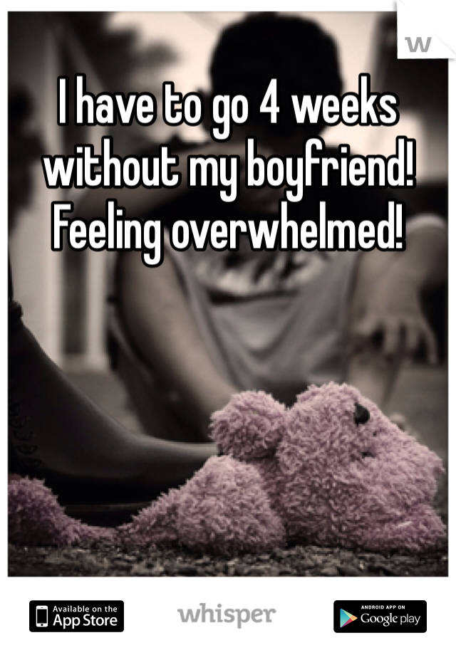 I have to go 4 weeks without my boyfriend! Feeling overwhelmed! 