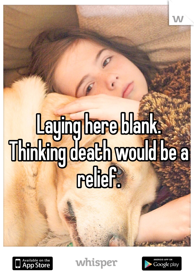 Laying here blank. 
Thinking death would be a relief.