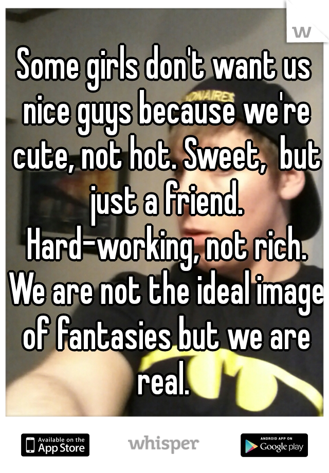Some girls don't want us nice guys because we're cute, not hot. Sweet,  but just a friend. Hard-working, not rich. We are not the ideal image of fantasies but we are real. 