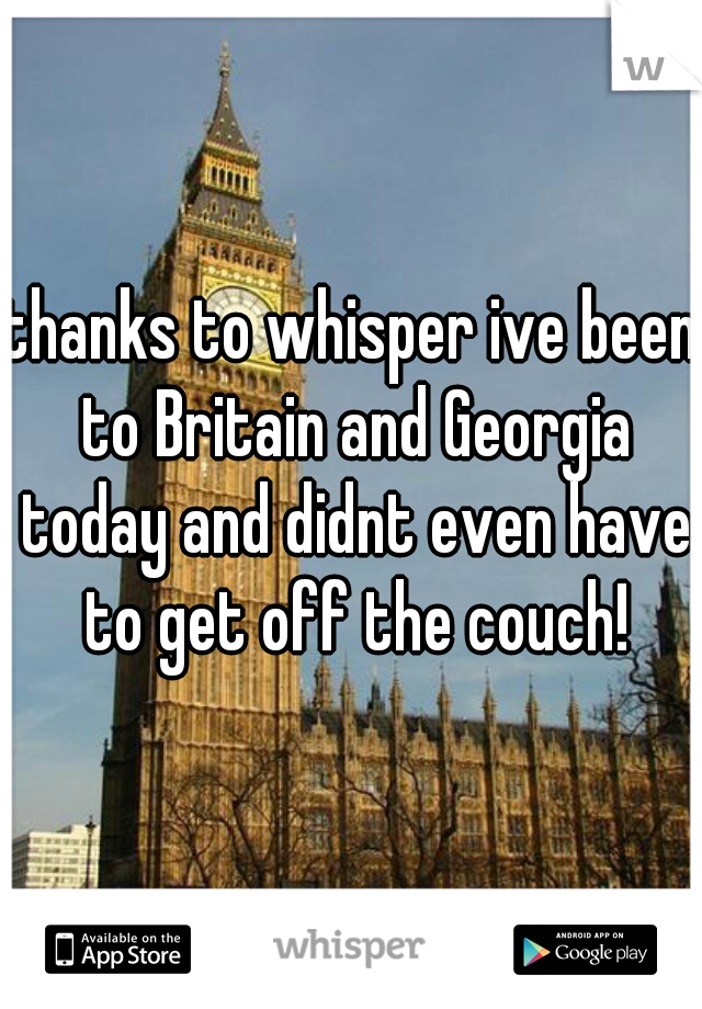 thanks to whisper ive been to Britain and Georgia today and didnt even have to get off the couch!
