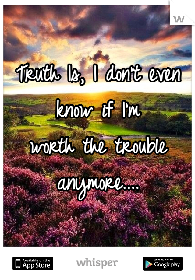 Truth Is, I don't even know if I'm 
worth the trouble anymore....


