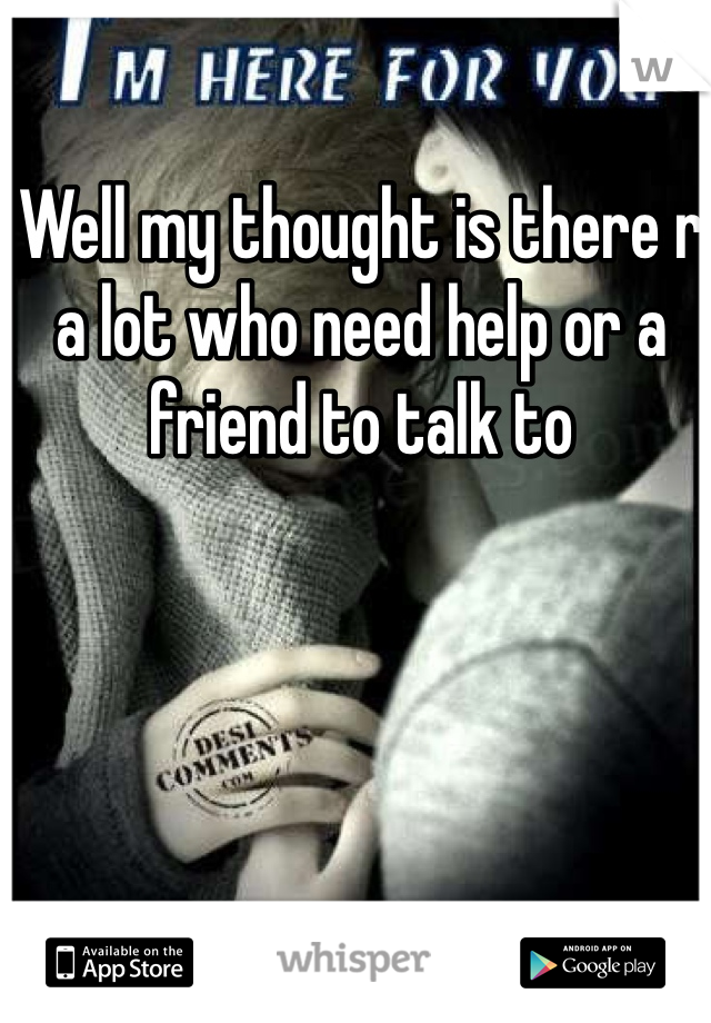 Well my thought is there r a lot who need help or a friend to talk to