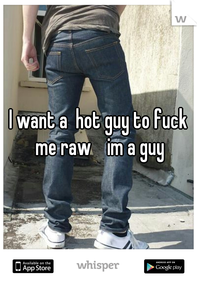 I want a  hot guy to fuck me raw    im a guy