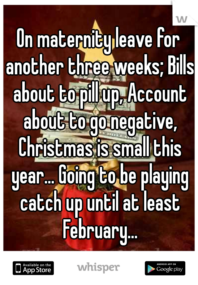 On maternity leave for another three weeks; Bills about to pill up, Account about to go negative, Christmas is small this year... Going to be playing catch up until at least February...
