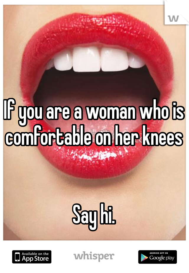 If you are a woman who is comfortable on her knees


Say hi.
