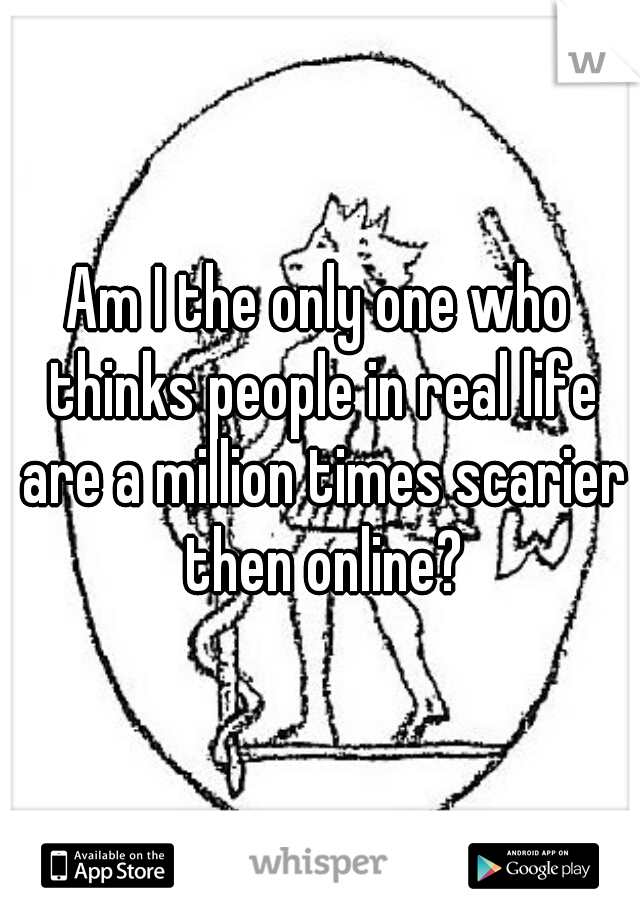 Am I the only one who thinks people in real life are a million times scarier then online?