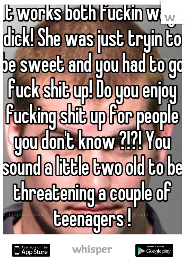 It works both fuckin ways dick! She was just tryin to be sweet and you had to go fuck shit up! Do you enjoy fucking shit up for people you don't know ?!?! You sound a little two old to be threatening a couple of teenagers !