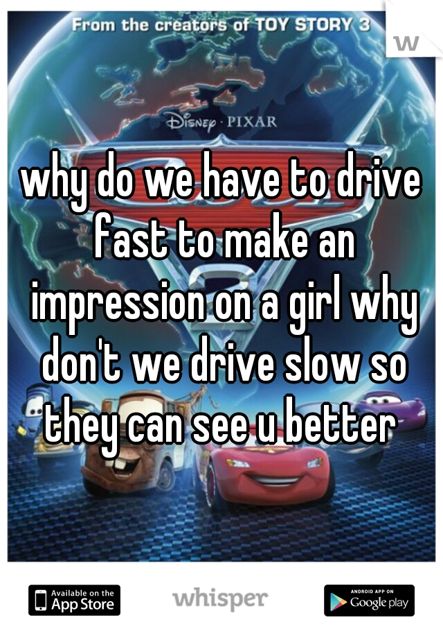 why do we have to drive fast to make an impression on a girl why don't we drive slow so they can see u better 