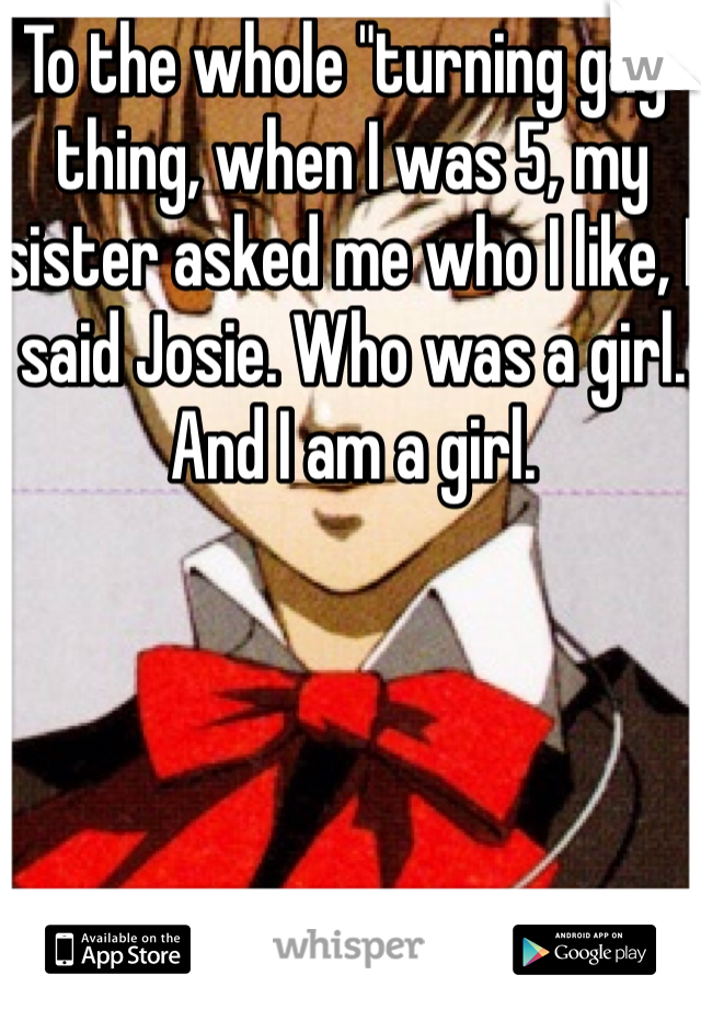 To the whole "turning gay" thing, when I was 5, my sister asked me who I like, I said Josie. Who was a girl. And I am a girl. 