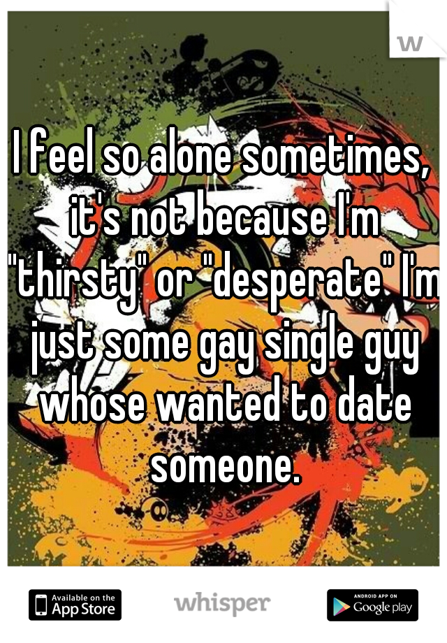 I feel so alone sometimes, it's not because I'm "thirsty" or "desperate" I'm just some gay single guy whose wanted to date someone.