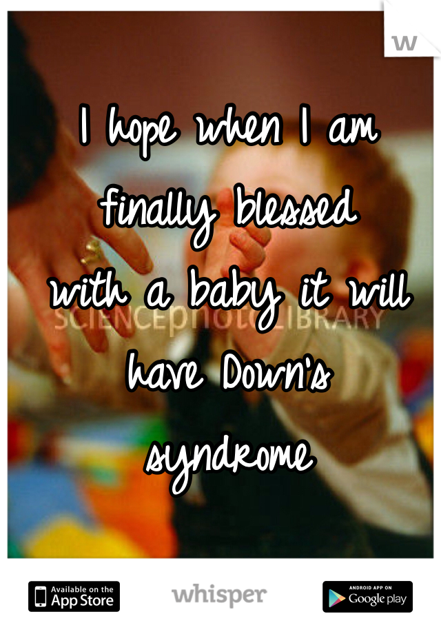 I hope when I am 
finally blessed 
with a baby it will 
have Down's 
syndrome 