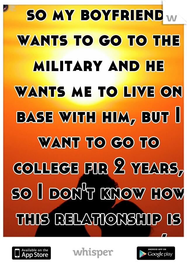 so my boyfriend wants to go to the military and he wants me to live on base with him, but I want to go to college fir 2 years, so I don't know how this relationship is going to work:(