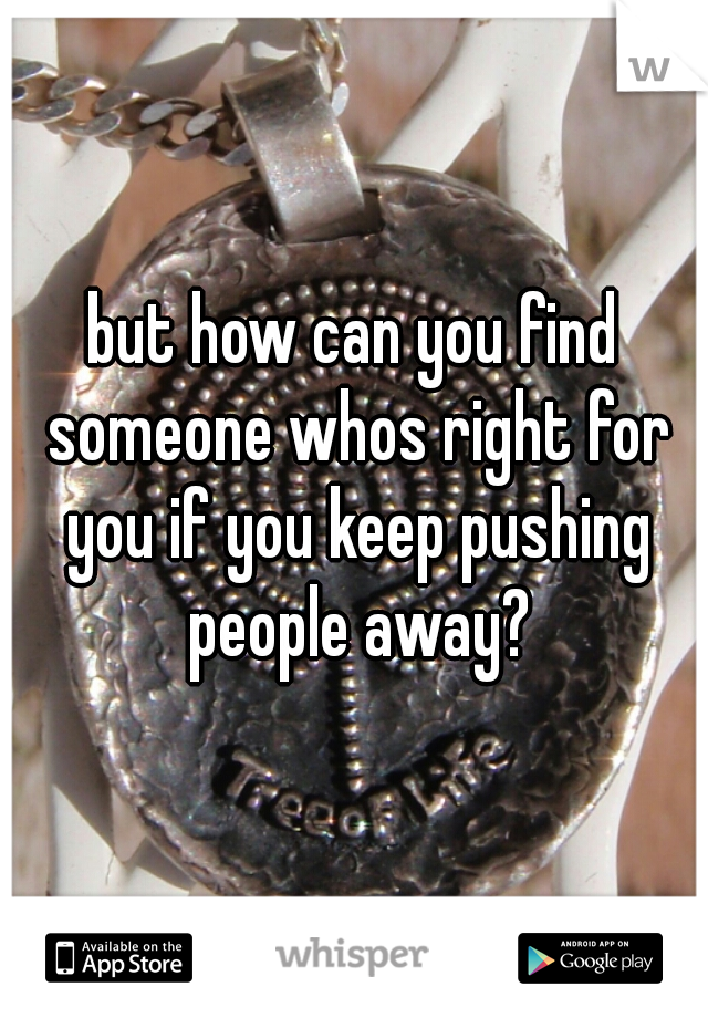 but how can you find someone whos right for you if you keep pushing people away?