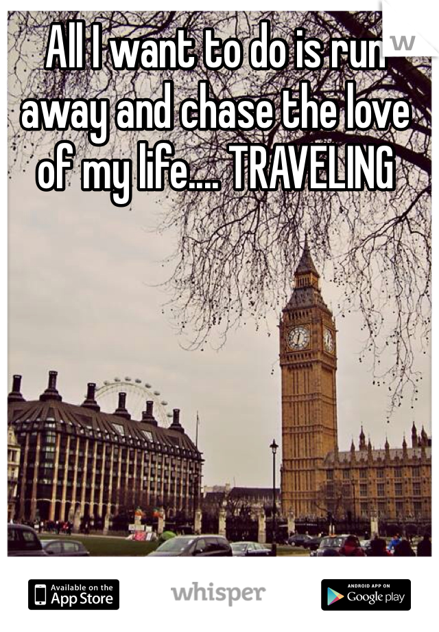 All I want to do is run away and chase the love of my life.... TRAVELING 