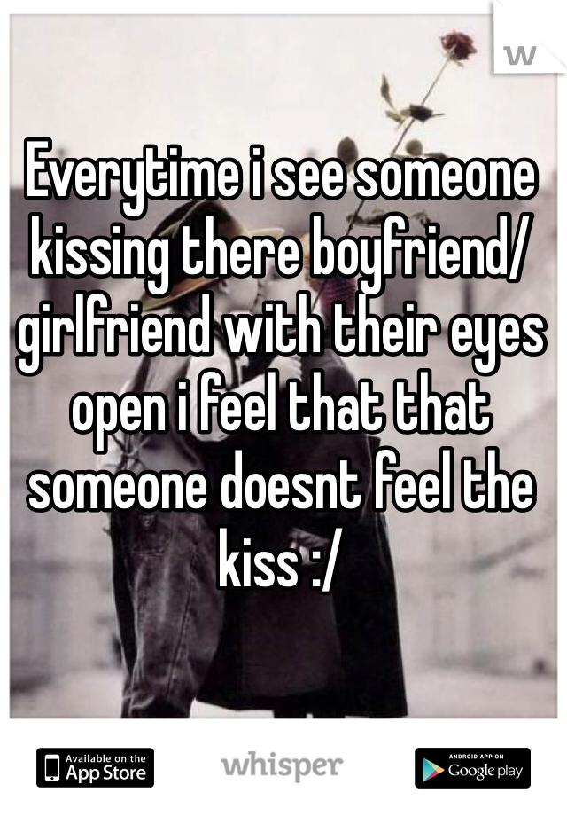 Everytime i see someone kissing there boyfriend/girlfriend with their eyes open i feel that that someone doesnt feel the kiss :/