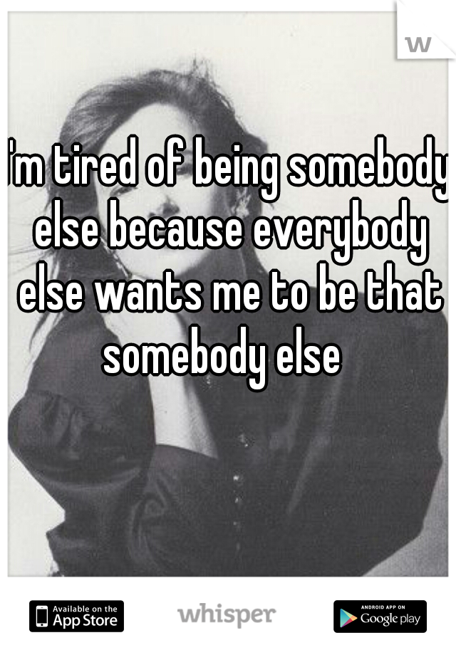 I'm tired of being somebody else because everybody else wants me to be that somebody else  
