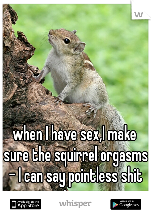 when I have sex,I make sure the squirrel orgasms - I can say pointless shit too. 