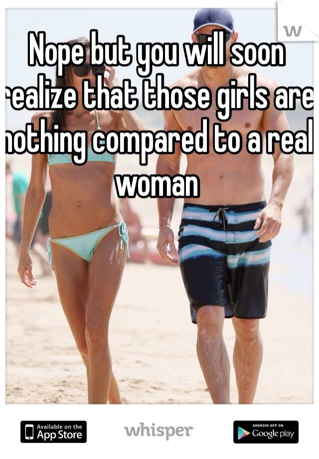 Nope but you will soon realize that those girls are nothing compared to a real woman