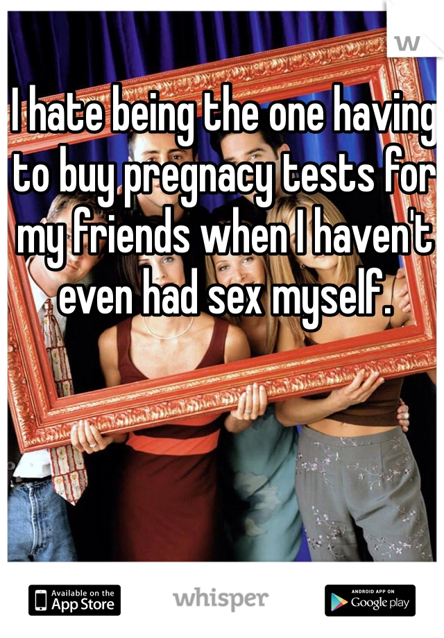 I hate being the one having to buy pregnacy tests for my friends when I haven't even had sex myself.