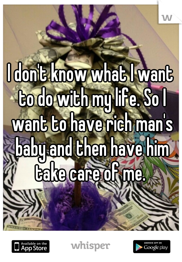 I don't know what I want to do with my life. So I want to have rich man's baby and then have him take care of me. 