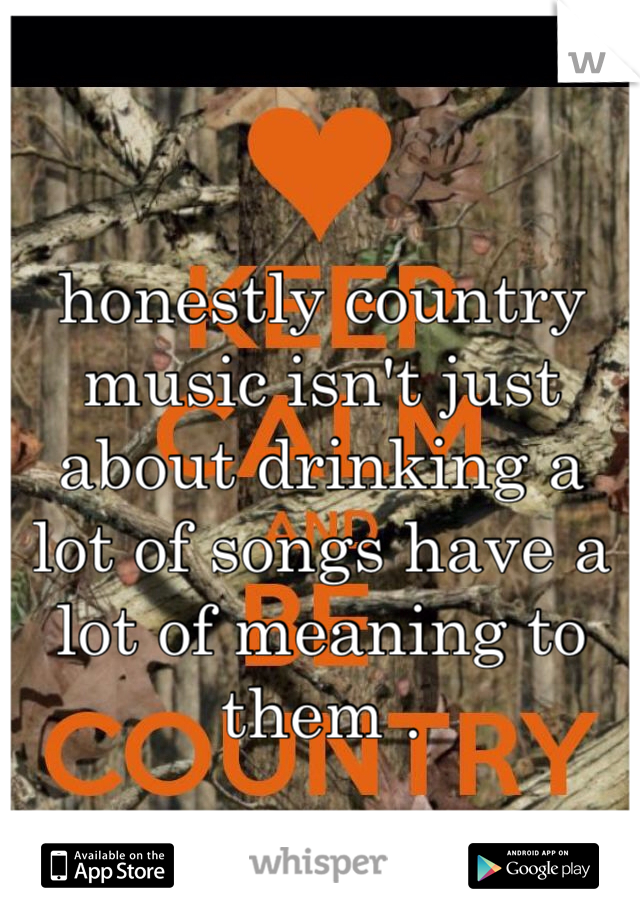 

honestly country music isn't just about drinking a lot of songs have a lot of meaning to them . 