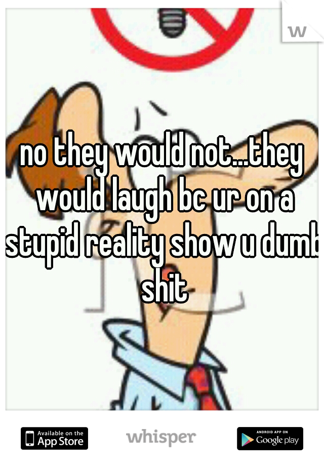 no they would not...they would laugh bc ur on a stupid reality show u dumb shit