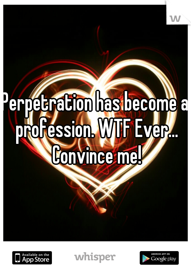 Perpetration has become a profession. WTF Ever... Convince me!