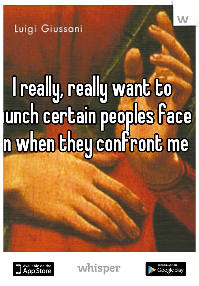 I really, really want to punch certain peoples face in when they confront me