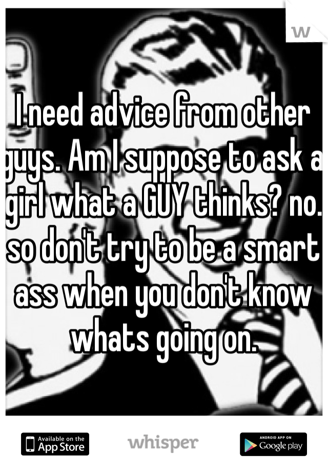 I need advice from other guys. Am I suppose to ask a girl what a GUY thinks? no. so don't try to be a smart ass when you don't know whats going on. 