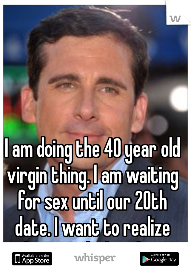 I am doing the 40 year old virgin thing. I am waiting for sex until our 20th date. I want to realize how much I love him 