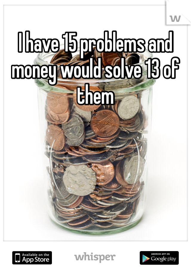 I have 15 problems and money would solve 13 of them 