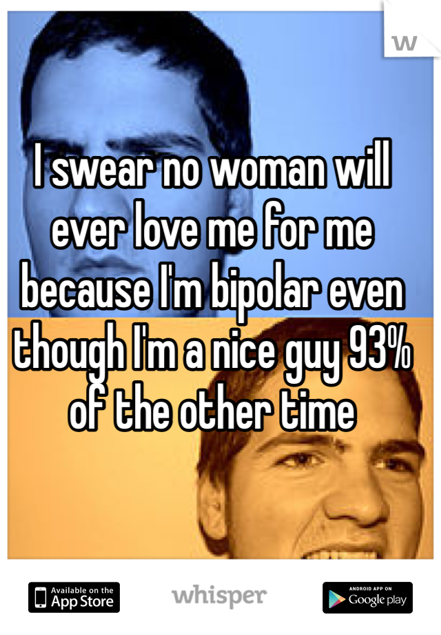 I swear no woman will ever love me for me because I'm bipolar even though I'm a nice guy 93% of the other time