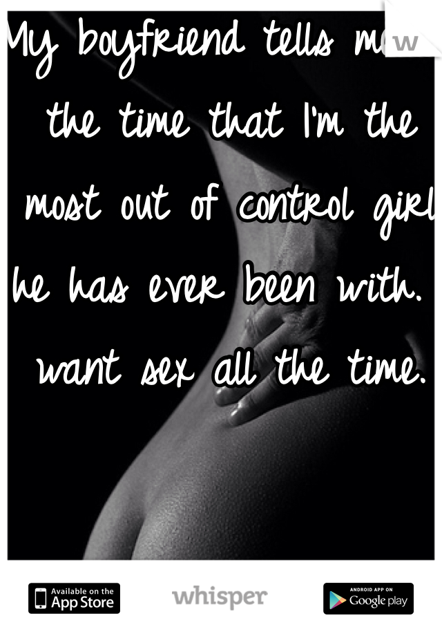 My boyfriend tells me all the time that I'm the most out of control girl he has ever been with. I want sex all the time.