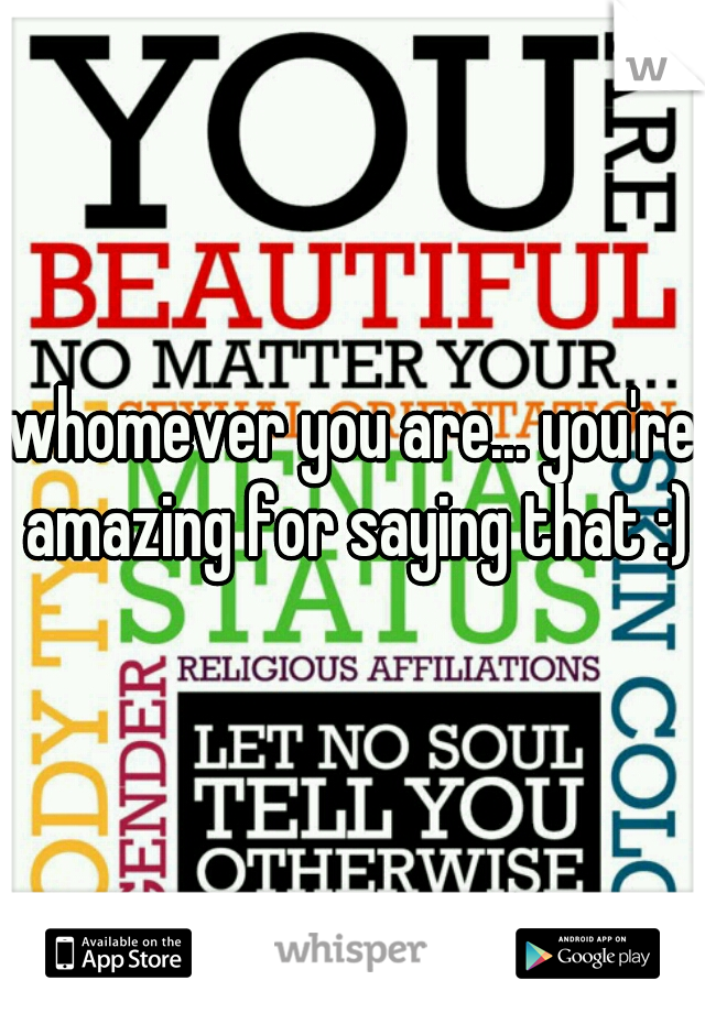 whomever you are... you're amazing for saying that :)