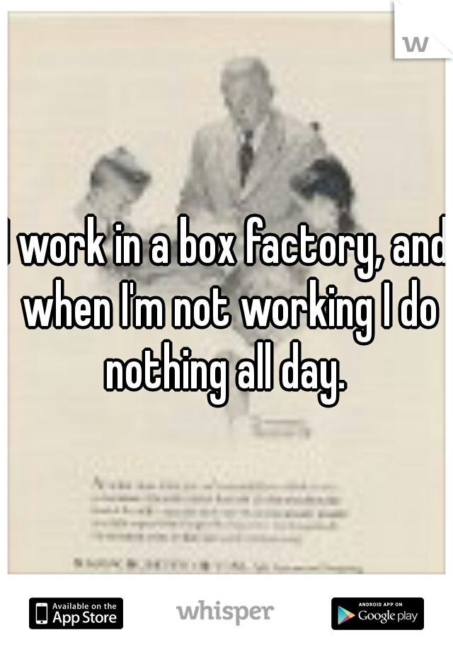 I work in a box factory, and when I'm not working I do nothing all day. 