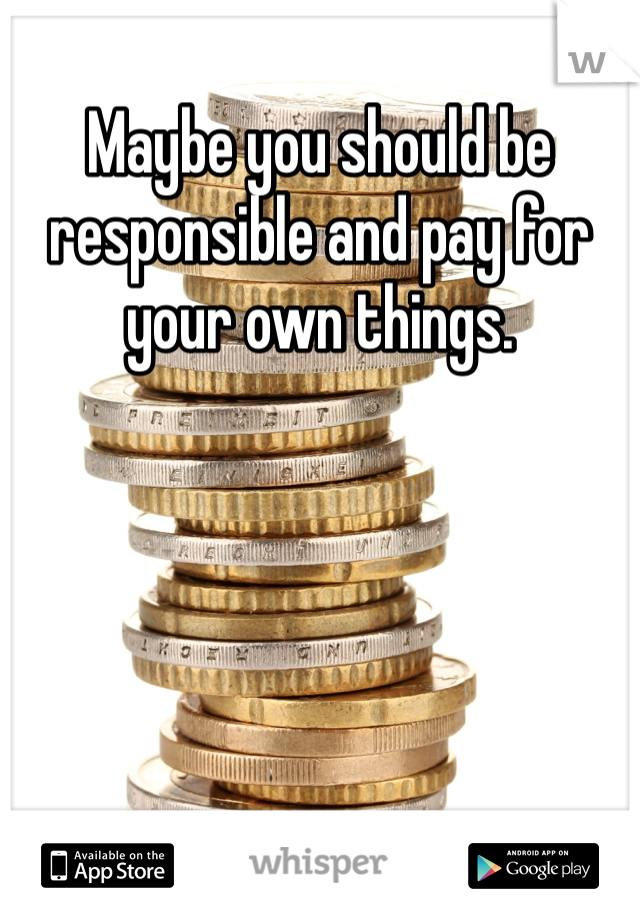 Maybe you should be responsible and pay for your own things. 