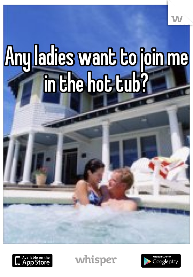 Any ladies want to join me in the hot tub?