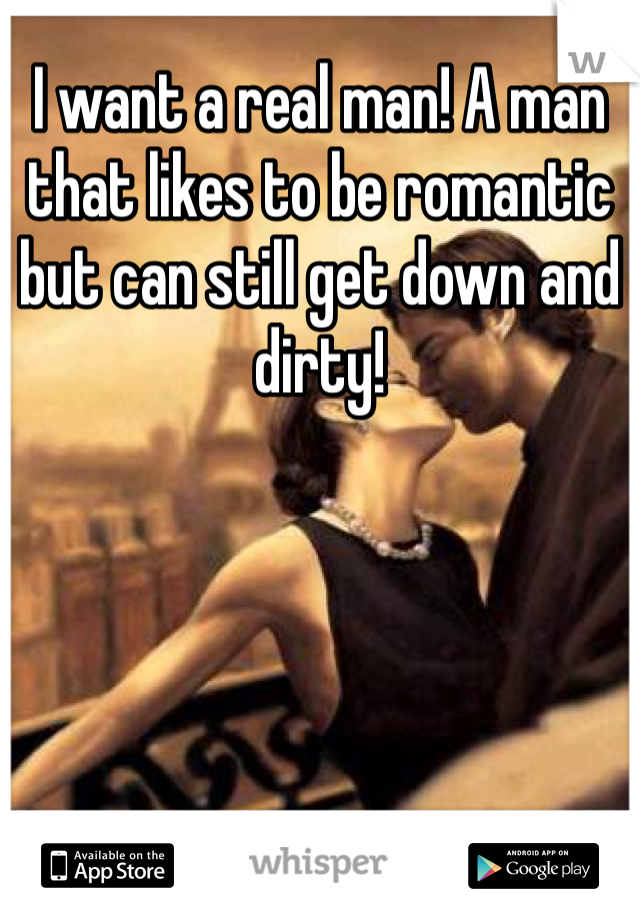 I want a real man! A man that likes to be romantic but can still get down and dirty!