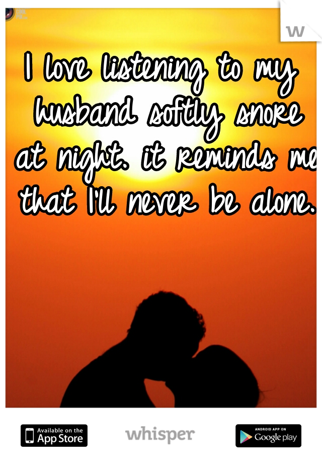 I love listening to my husband softly snore at night. it reminds me that I'll never be alone.