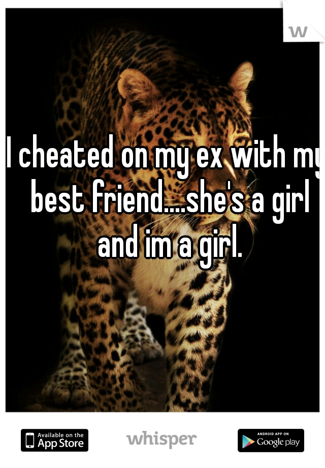 I cheated on my ex with my best friend....she's a girl and im a girl.